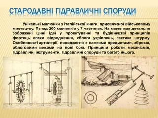 Унікальні малюнки з італійської книги, присвяченої військовому
мистецтву. Понад 200 малюнків у 7 частинах. На малюнках детально
зображені цінні ідеї у проектуванні та будівництві принципів
фортець епохи відродження, облога укріплень, тактика штурму.
Особливості артилерії, поводження з важкими предметами, зброєю,
облоговими вежами на полі бою. Принципи роботи механізмів,
гідравлічні інструменти, гідравлічні споруди та багато іншого.
СТАРОДАВНІ ГІДРАВЛИЧНІ СПОРУДИ
 