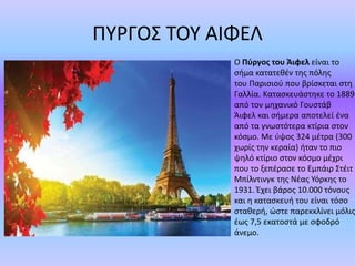 ΠΥΡΓΟΣ ΤΟΥ ΑΙΦΕΛ
Ο Πύργος του Άιφελ είναι το
σήμα κατατεθέν της πόλης
του Παρισιού που βρίσκεται στη
Γαλλία. Κατασκευάστηκε το 1889
από τον μηχανικό Γουστάβ
Άιφελ και σήμερα αποτελεί ένα
από τα γνωστότερα κτίρια στον
κόσμο. Με ύψος 324 μέτρα (300
χωρίς την κεραία) ήταν το πιο
ψηλό κτίριο στον κόσμο μέχρι
που το ξεπέρασε το Εμπάιρ Στέιτ
Μπίλντινγκ της Νέας Υόρκης το
1931. Έχει βάρος 10.000 τόνους
και η κατασκευή του είναι τόσο
σταθερή, ώστε παρεκκλίνει μόλις
έως 7,5 εκατοστά με σφοδρό
άνεμο.
 