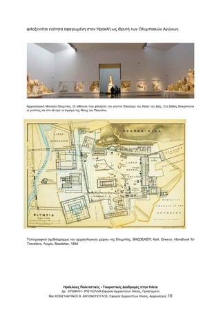 Ηράκλειες Πολιτιστικές - Τουριστικές Διαδρομές στην Ηλεία
Δρ. ΕΡΩΦΙΛΗ - ΙΡΙΣ ΚΟΛΛΙΑ Εφορεία Αρχαιοτήτων Ηλείας, Προϊσταμένη
Msc ΚΩΝΣΤΑΝΤΙΝΟΣ Β. ΑΝΤΩΝΟΠΟΥΛΟΣ, Εφορεία Αρχαιοτήτων Ηλείας, Αρχαιολόγος 10
φιλοξενείται ενότητα αφιερωμένη στον Ηρακλή ως ιδρυτή των Ολυμπιακών Αγώνων.
Αρχαιολογικό Μουσείο Ολυμπίας. Οι αίθουσα που φιλοξενεί τον γλυπτό διάκοσμο του Ναού του Διός. Στο βάθος διακρίνονται
οι μετόπες και στο κέντρο το άγαλμα της Νίκης του Παιωνίου.
Τοπογραφικό σχεδιάγραμμα του αρχαιολογικού χώρου της Ολυμπίας. BAEDEKER, Karl. Greece, Handbook for
Travellers, Λειψία, Baedeker, 1894
 