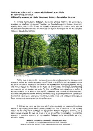 Ηράκλειες Πολιτιστικές - Τουριστικές Διαδρομές στην Ηλεία
Δρ. ΕΡΩΦΙΛΗ - ΙΡΙΣ ΚΟΛΛΙΑ Εφορεία Αρχαιοτήτων Ηλείας, Προϊσταμένη
Msc ΚΩΝΣΤΑΝΤΙΝΟΣ Β. ΑΝΤΩΝΟΠΟΥΛΟΣ, Εφορεία Αρχαιοτήτων Ηλείας, Αρχαιολόγος 11
Ηράκλειες πολιτιστικές – τουριστικές διαδρομές στην Ηλεία
Β’ Πολιτιστική Διαδρομή
Ο Ηρακλής στην ορεινή Ηλεία: Κένταυρος Φόλος – Ερυμάνθιος Κάπρος
Η δεύτερη προτεινόμενη διαδρομή, συνολικού μήκους περίπου 25 χιλιομέτρων,
επιδιώκει την σύνδεση της Αρχαίας Ψωφίδας, του Ερυμάνθου και της Φολόης, τόπων της
ορεινής Ηλείας που οι μύθοι θέλουν τον Ηρακλή να καταφέρνει δυο από τα πλέον γνωστά
και σπουδαία κατορθώματά του, την εξόντωση των άγριων Κενταύρων και την σύλληψη του
τρομερού Ερυμάνθιου Κάπρου.
Το δρυοδάσος της Φολόης
Πολλοί είναι οι ερευνητές - συγγραφείς οι οποίοι, επιδιώκοντας την διατήρηση της
ιστορικής μνήμης και των λαογραφικών παραδόσεων, ασχολήθηκαν με την παρουσίαση και
ερμηνεία των άθλων, πάρεργων και πράξεων του Ηρακλή στην περιοχή της ορεινής Ηλείας
στα σύνορά της με την Αρκαδία και την Αχαΐα και αναγνώρισαν συγκεκριμένες τοποθεσίες
και περιοχές ως σχετιζόμενες με αυτές. Τα όσα παραδίδουν συχνά έρχονται σε ευθεία ή
έμμεση αντίθεση με τις κατά τα άλλα αγαθές προθέσεις των ντόπιων κατοίκων οι οποίοι,
ευελπιστώντας στην τουριστική ανάδειξη του τόπου τους, συχνά παραποιούν ή ερμηνεύουν
διασταλτικά τις ιστορικές μαρτυρίες, προσθέτοντας στα όποια κενά υπάρχουν στην έρευνα
δικές τους κατασκευασμένες και ανεύθυνες διηγήσεις.
Ο διάλογος ως προς τον τόπο που φιλοξενεί την σπηλιά ή τον τάφο του Κενταύρου
Φόλου ή την περιοχή όπου έλαβε χώρα η σύγκρουση των Κενταύρων με τον Ηρακλή
καθώς και το κυνήγι και η σύλληψη του Ερυμάνθιου Κάπρου παραμένει ανοικτός, και η
έρευνα μέχρι σήμερα δεν έχει και ίσως ούτε και στο μέλλον θα καταφέρει να καταλήξει
οριστικά. Η παρούσα πρόταση για την ηράκλεια διαδρομή στην ορεινή Ηλεία, για τους
ανωτέρω λόγους,
 