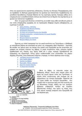 Ηράκλειες Πολιτιστικές - Τουριστικές Διαδρομές στην Ηλεία
Δρ. ΕΡΩΦΙΛΗ - ΙΡΙΣ ΚΟΛΛΙΑ Εφορεία Αρχαιοτήτων Ηλείας, Προϊσταμένη
Msc ΚΩΝΣΤΑΝΤΙΝΟΣ Β. ΑΝΤΩΝΟΠΟΥΛΟΣ, Εφορεία Αρχαιοτήτων Ηλείας, Αρχαιολόγος 13
όπου και οργανώνονται εορταστικές εκδηλώσεις. Σκοπός του Κέντρου Πληροφόρησης είναι
να προβάλλει τα ιδιαίτερα χαρακτηριστικά του φυσικού και πολιτιστικού περιβάλλοντος του
μοναδικού δρυοδάσους (περιοχή Natura) και της ευρύτερης ορεινής περιοχής καθώς και η
ενημέρωση και η ευαισθητοποίηση ντόπιων και επισκεπτών σε θέματα που σχετίζονται με το
φυσικό και πολιτιστικό περιβάλλον.
Από τον χώρο αυτό δύναται ο επισκέπτης να κινηθεί προς κάθε κατεύθυνση μέσα σε
ένα τοπίο απαράμιλλης ομορφιάς και να προσεγγίσει διάφορα σημεία ενδιαφέροντος, με
κυριότερα τα κάτωθι:
● Δάσος Φολόης – Κάπελης
● Περιβαλλοντικό Μουσείο Φολόης
● Καταρράκτες Νεμούτας
● Οι πηγές του ποταμού Ενιπέα στην Νεράιδα
● Ιστορικός νερόμυλος – μπαρουτόμυλος στο χωριό Νεράιδα
● Παλιά Πέρσαινα
● Μνημείο Πεσόντων στο Πούσι
● Μνημείο Μάχης στο Πούσι
Έχοντας ως τελικό προορισμό του την μικρή κοινότητα των Τριποτάμων, η διαδρομή
με κατεύθυνση βόρεια και ανατολικά και μέσω της επαρχιακής οδού Πλατάνου - Λαμπείας
θα ανέλθει τον ορεινό όγκο του Αστρά που ανήκει στον Ερύμανθο και θα συναντήσει την
γραφική και ιστορική πολιτεία της Δίβρης. Η μικρή πετρόκτιστη πόλη, χτισμένη σχεδόν
αμφιθεατρικά στις πλαγιές τους όρους αλλά και η γύρω περιοχή προσφέρονται για
εξορμήσεις και εξερεύνηση. Όπως έχουν κωδικοποιηθεί στην ιστοσελίδου του Δήμου
Αρχαίας Ολυμπίας, όπου διοικητικά υπάγεται η περιοχή, τα πλέον αξιόλογα είναι τα εξής:
● Ιερά Μονή Χρυσοπηγής Δίβρης
● Αγία Τριάδα (Δίβρη)
● Σχολεία της Δίβρης
● Νεροτριβή - Μύλος (Ορεινή)
● Δημοτικό σχολείο Ορεινής
● Το Αρχοντικό Πετραλιά
Μετά τη Δίβρη, το τελευταίο τμήμα της
διαδρομής οδηγεί, έπειτα από πορεία μέσα στο
άγριο και γυμνό ορεινό τοπίο στα Τριπόταμα, το
σημείο όπου συναντώνται τρία ποτάμια για να
σχηματίσουν τον ποταμό Ερύμανθο. Πρόκειται για
τον κύριο κλάδο του ποταμού Ερυμάνθου που
πηγάζει από το ομώνυμο όρος και είναι γνωστός και
ως Νουσαϊτικο ποτάμι, καθώς και των ποταμών
Αροάνιου (Λιβαρτζινό ποτάμι) και Σειραίου
(Βερτσίωτικο ποτάμι), που έχουν τις πηγές τους
στην ορεινή περιοχή ανάμεσα στον Ερύμανθο και
στα Αροάνια όρη.
 