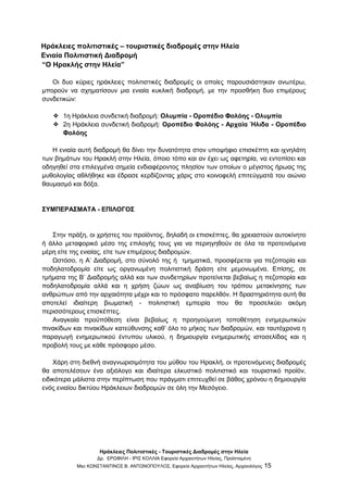 Ηράκλειες Πολιτιστικές - Τουριστικές Διαδρομές στην Ηλεία
Δρ. ΕΡΩΦΙΛΗ - ΙΡΙΣ ΚΟΛΛΙΑ Εφορεία Αρχαιοτήτων Ηλείας, Προϊσταμένη
Msc ΚΩΝΣΤΑΝΤΙΝΟΣ Β. ΑΝΤΩΝΟΠΟΥΛΟΣ, Εφορεία Αρχαιοτήτων Ηλείας, Αρχαιολόγος 15
Ηράκλειες πολιτιστικές – τουριστικές διαδρομές στην Ηλεία
Ενιαία Πολιτιστική Διαδρομή
“Ο Ηρακλής στην Ηλεία”
Οι δυο κύριες ηράκλειες πολιτιστικές διαδρομές οι οποίες παρουσιάστηκαν ανωτέρω,
μπορούν να σχηματίσουν μια ενιαία κυκλική διαδρομή, με την προσθήκη δυο επιμέρους
συνδετικών:
❖ 1η Ηράκλεια συνδετική διαδρομή: Ολυμπία - Οροπέδιο Φολόης - Ολυμπία
❖ 2η Ηράκλεια συνδετική διαδρομή: Οροπέδιο Φολόης - Αρχαία Ήλιδα - Οροπέδιο
Φολόης
Η ενιαία αυτή διαδρομή θα δίνει την δυνατότητα στον υποψήφιο επισκέπτη και ιχνηλάτη
των βημάτων του Ηρακλή στην Ηλεία, όποιο τόπο και αν έχει ως αφετηρία, να εντοπίσει και
οδηγηθεί στα επιλεγμένα σημεία ενδιαφέροντος πλησίον των οποίων ο μέγιστος ήρωας της
μυθολογίας αθλήθηκε και έδρασε κερδίζοντας χάρις στο κοινοφελή επιτεύγματά του αιώνιο
θαυμασμό και δόξα.
ΣΥΜΠΕΡΑΣΜΑΤΑ - ΕΠΙΛΟΓΟΣ
Στην πράξη, οι χρήστες του προϊόντος, δηλαδή οι επισκέπτες, θα χρειαστούν αυτοκίνητο
ή άλλο μεταφορικό μέσο της επιλογής τους για να περιηγηθούν σε όλα τα προτεινόμενα
μέρη είτε της ενιαίας, είτε των επιμέρους διαδρομών.
Ωστόσο, η Α’ Διαδρομή, στο σύνολό της ή τμηματικά, προσφέρεται για πεζοπορία και
ποδηλατοδρομία είτε ως οργανωμένη πολιτιστική δράση είτε μεμονωμένα. Επίσης, σε
τμήματα της Β’ Διαδρομής αλλά και των συνδετηρίων προτείνεται βεβαίως η πεζοπορία και
ποδηλατοδρομία αλλά και η χρήση ζώων ως αναβίωση του τρόπου μετακίνησης των
ανθρώπων από την αρχαιότητα μέχρι και το πρόσφατο παρελθόν. Η δραστηριότητα αυτή θα
αποτελεί ιδιαίτερη βιωματική - πολιτιστική εμπειρία που θα προσελκύει ακόμη
περισσότερους επισκέπτες.
Αναγκαία προϋπόθεση είναι βεβαίως η προηγούμενη τοποθέτηση ενημερωτικών
πινακίδων και πινακίδων κατεύθυνσης καθ’ όλο το μήκος των διαδρομών, και ταυτόχρονα η
παραγωγή ενημερωτικού έντυπου υλικού, η δημιουργία ενημερωτικής ιστοσελίδας και η
προβολή τους με κάθε πρόσφορο μέσο.
Χάρη στη διεθνή αναγνωρισιμότητα του μύθου του Ηρακλή, οι προτεινόμενες διαδρομές
θα αποτελέσουν ένα αξιόλογο και ιδιαίτερα ελκυστικό πολιτιστικό και τουριστικό προϊόν,
ειδικότερα μάλιστα στην περίπτωση που πράγματι επιτευχθεί σε βάθος χρόνου η δημιουργία
ενός ενιαίου δικτύου Ηράκλειων διαδρομών σε όλη την Μεσόγειο.
 