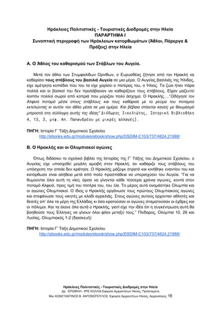 Ηράκλειες Πολιτιστικές - Τουριστικές Διαδρομές στην Ηλεία
Δρ. ΕΡΩΦΙΛΗ - ΙΡΙΣ ΚΟΛΛΙΑ Εφορεία Αρχαιοτήτων Ηλείας, Προϊσταμένη
Msc ΚΩΝΣΤΑΝΤΙΝΟΣ Β. ΑΝΤΩΝΟΠΟΥΛΟΣ, Εφορεία Αρχαιοτήτων Ηλείας, Αρχαιολόγος 16
Ηράκλειες Πολιτιστικές - Τουριστικές Διαδρομές στην Ηλεία
ΠΑΡΑΡΤΗΜΑ Ι
Συνοπτική περιγραφή των Ηράκλειων κατορθωμάτων (Άθλοι, Πάρεργα &
Πράξεις) στην Ηλεία
Α. Ο Άθλος του καθαρισμού των Στάβλων του Αυγεία.
Μετά τον άθλο των Στυμφαλίδων Ορνίθων, ο Ευρυσθέας ζήτησε από τον Ηρακλή να
καθαρίσει τους στάβλους του βασιλιά Αυγεία σε µια µέρα. Ο Αυγείας βασιλιάς της Ήλιδας,
είχε αµέτρητα κοπάδια που του τα είχε χαρίσει ο πατέρας του, ο Ήλιος. Τα ζώα ήταν πάρα
πολλά και οι βοσκοί του δεν προλάβαιναν να καθαρίζουν τους στάβλους. Είχαν µαζευτεί
λοιπόν πολλοί σωροί από κοπριά που µύριζαν πολύ άσχηµα. Ο Ηρακλής….“Οδήγησε τον
Αλφειό ποταµό µέσα στους στάβλους και τους καθάρισε µε το ρεύµα του ποταµού
εκτελώντας κι αυτόν τον άθλο µέσα σε µια ηµέρα. Και βέβαια στέκεται κανείς µε θαυµασµό
µπροστά στη σύλληψη αυτής της ιδέας” ∆ιόδωρος Σικελιώτης, Ιστορική Βιβλιοθήκη
4, 13, 3, µτφ. Απ. Παπανδρέου µε µικρές αλλαγές).
ΠΗΓΗ: Ιστορία Γ’ Τάξη Δημοτικού Σχολείου
http://ebooks.edu.gr/modules/ebook/show.php/DSDIM-C103/737/4824,21988/
Β. Ο Ηρακλής και οι Ολυµπιακοί αγώνες
Όπως διδάσκει το σχολικό βιβλίο της Ιστορίας της Γ’ Τάξης του Δημοτικού Σχολείου, ο
Αυγείας είχε υποσχεθεί μεγάλη αµοιβή στον Ηρακλή, αν καθάριζε τους στάβλους του
υπόσχεση την οποία δεν κράτησε. Ο Ηρακλής μάζεψε στρατό και κινήθηκε εναντίον του και
κατόρθωσε είναι αλήθεια μετά από πολύ προσπάθεια να υπερισχύσει του Αυγεία. “Για να
θυµούνται όλοι αυτή τη νίκη, όρισε να γίνονται κάθε τέσσερα χρόνια αγώνες, κοντά στον
ποταµό Αλφειό, προς τιµή του πατέρα του, του ∆ία. Το µέρος αυτό ονοµάστηκε Ολυµπία και
οι αγώνες Ολυµπιακοί. Ο ίδιος ο Ηρακλής οργάνωσε τους πρώτους Ολυµπιακούς αγώνες
και στεφάνωσε τους νικητές µε κλαδί αγριελιάς. Στους αγώνες αυτούς έρχονταν αθλητές και
θεατές απ’ όλα τα µέρη της Ελλάδας κι όσο κρατούσαν οι αγώνες σταµατούσαν οι έχθρες και
οι πόλεµοι. Και τα έκανε όλα αυτά ο Ηρακλής, γιατί είχε την ιδέα ότι η συγκέντρωση αυτή θα
βοηθούσε τους Έλληνες να γίνουν όλοι φίλοι µεταξύ τους.” Πίνδαρος, Ολύµπια 10, 26 και
Λυσίας, Ολυµπιακός 1-2 (διασκευή)
ΠΗΓΗ: Ιστορία Γ’ Τάξη Δημοτικού Σχολείου
http://ebooks.edu.gr/modules/ebook/show.php/DSDIM-C103/737/4824,21988/
 