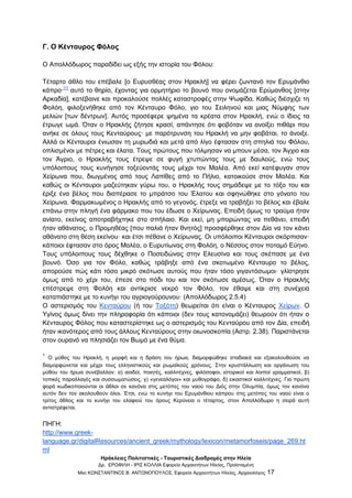 Ηράκλειες Πολιτιστικές - Τουριστικές Διαδρομές στην Ηλεία
Δρ. ΕΡΩΦΙΛΗ - ΙΡΙΣ ΚΟΛΛΙΑ Εφορεία Αρχαιοτήτων Ηλείας, Προϊσταμένη
Msc ΚΩΝΣΤΑΝΤΙΝΟΣ Β. ΑΝΤΩΝΟΠΟΥΛΟΣ, Εφορεία Αρχαιοτήτων Ηλείας, Αρχαιολόγος 17
Γ. Ο Κένταυρος Φόλος
Ο Απολλόδωρος παραδίδει ως εξής την ιστορία του Φόλου:
Τέταρτο άθλο του επέβαλε [ο Ευρυσθέας στον Ηρακλή] να φέρει ζωντανό τον Ερυμάνθιο
κάπρο·[1]
αυτό το θηρίο, έχοντας για ορμητήριο το βουνό που ονομάζεται Ερύμανθος [στην
Αρκαδία], κατέβαινε και προκαλούσε πολλές καταστροφές στην Ψωφίδα. Καθώς διέσχιζε τη
Φολόη, φιλοξενήθηκε από τον Κένταυρο Φόλο, γιο του Σειληνού και μιας Νύμφης των
μελιών [των δέντρων]. Αυτός προσέφερε ψημένα τα κρέατα στον Ηρακλή, ενώ ο ίδιος τα
έτρωγε ωμά. Όταν ο Ηρακλής ζήτησε κρασί, απάντησε ότι φοβόταν να ανοίξει πιθάρι που
ανήκε σε όλους τους Κενταύρους· με παρότρυνση του Ηρακλή να μην φοβάται, το άνοιξε.
Αλλά οι Κένταυροι ένιωσαν τη μυρωδιά και μετά από λίγο έφτασαν στη σπηλιά του Φόλου,
οπλισμένοι με πέτρες και έλατα. Τους πρώτους που τόλμησαν να μπουν μέσα, τον Άγχιο και
τον Άγριο, ο Ηρακλής τους έτρεψε σε φυγή χτυπώντας τους με δαυλούς, ενώ τους
υπόλοιπους τους κυνήγησε τοξεύοντάς τους μέχρι τον Μαλέα. Από εκεί κατέφυγαν στον
Χείρωνα που, διωγμένος από τους Λαπίθες από το Πήλιο, κατοικούσε στον Μαλέα. Και
καθώς οι Κένταυροι μαζεύτηκαν γύρω του, ο Ηρακλής τους σημάδεψε με το τόξο του και
έριξε ένα βέλος που διαπέρασε το μπράτσο του Έλατου και σφηνώθηκε στο γόνατο του
Χείρωνα. Φαρμακωμένος ο Ηρακλής από το γεγονός, έτρεξε να τραβήξει το βέλος και έβαλε
επάνω στην πληγή ένα φάρμακο που του έδωσε ο Χείρωνας. Επειδή όμως το τραύμα ήταν
ανίατο, εκείνος αποτραβήχτηκε στο σπήλαιο. Και εκεί, μη μπορώντας να πεθάνει, επειδή
ήταν αθάνατος, ο Προμηθέας [που παλιά ήταν θνητός] προσφέρθηκε στον Δία να τον κάνει
αθάνατο στη θέση εκείνου· και έτσι πέθανε ο Χείρωνας. Οι υπόλοιποι Κένταυροι σκόρπισαν·
κάποιοι έφτασαν στο όρος Μαλέα, ο Ευρυτίωνας στη Φολόη, ο Νέσσος στον ποταμό Εύηνο.
Τους υπόλοιπους τους δέχθηκε ο Ποσειδώνας στην Ελευσίνα και τους σκέπασε με ένα
βουνό. Όσο για τον Φόλο, καθώς τράβηξε από ένα σκοτωμένο Κένταυρο το βέλος,
απορούσε πώς κάτι τόσο μικρό σκότωσε αυτούς που ήταν τόσο γιγαντόσωμοι· γλίστρησε
όμως από το χέρι του, έπεσε στο πόδι του και τον σκότωσε αμέσως. Όταν ο Ηρακλής
επέστρεψε στη Φολόη και αντίκρισε νεκρό τον Φόλο, τον έθαψε και στη συνέχεια
καταπιάστηκε με το κυνήγι του αγριογούρουνου· (Απολλόδωρος 2.5.4)
Ο αστερισμός του Κενταύρου (ή του Τοξότη) θεωρείται ότι είναι ο Κένταυρος Χείρων. Ο
Υγίνος όμως δίνει την πληροφορία ότι κάποιοι (δεν τους κατονομάζει) θεωρούν ότι ήταν ο
Κένταυρος Φόλος που καταστερίστηκε ως ο αστερισμός του Κενταύρου από τον Δία, επειδή
ήταν ικανότερος από τους άλλους Κενταύρους στην οιωνοσκοπία (Αστρ. 2.38). Παριστάνεται
στον ουρανό να πλησιάζει τον Βωμό με ένα θύμα.
1
Ο μύθος του Ηρακλή, η μορφή και η δράση του ήρωα, διαμορφώθηκε σταδιακά και εξακολουθούσε να
διαμορφώνεται και μέχρι τους ελληνιστικούς και ρωμαϊκούς χρόνους. Στην κρυστάλλωση και οργάνωση του
μύθου του ήρωα συνέβαλλαν: α) αοιδοί, ποιητές, καλλιτέχνες, φιλόσοφοι, ιστορικοί και λοιποί γραμματικοί, β)
τοπικές παραλλαγές και συσσωματώσεις, γ) «γενεαλόγοι» και μυθογράφο, δ) εικαστικοί καλλιτέχνες. Για πρώτη
φορά κωδικοποιούνται οι άθλοι σε κανόνα στις μετόπες του ναού του Διός στην Ολυμπία, όμως τον κανόνα
αυτόν δεν τον ακολουθούν όλοι. Έτσι, ενώ το κυνήγι του Ερυμάνθιου κάπρου στις μετόπες του ναού είναι ο
τρίτος άθλος και το κυνήγι του ελαφιού του όρους Κερύνεια ο τέταρτος, στον Απολλόδωρο η σειρά αυτή
αντιστρέφεται.
ΠΗΓΗ:
http://www.greek-
language.gr/digitalResources/ancient_greek/mythology/lexicon/metamorfoseis/page_269.ht
ml
 