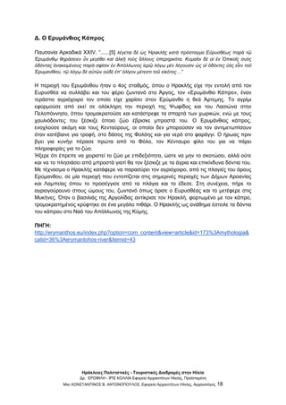 Ηράκλειες Πολιτιστικές - Τουριστικές Διαδρομές στην Ηλεία
Δρ. ΕΡΩΦΙΛΗ - ΙΡΙΣ ΚΟΛΛΙΑ Εφορεία Αρχαιοτήτων Ηλείας, Προϊσταμένη
Msc ΚΩΝΣΤΑΝΤΙΝΟΣ Β. ΑΝΤΩΝΟΠΟΥΛΟΣ, Εφορεία Αρχαιοτήτων Ηλείας, Αρχαιολόγος 18
Δ. Ο Ερυμάνθιος Κάπρος
Παυσανία Αρκαδικά XXIV. “......[5] λέγεται δὲ ὡς Ἡρακλῆς κατὰ πρόσταγμα Εὐρυσθέως παρὰ τῷ
Ἐρυμάνθῳ θηράσειεν ὗν μεγέθει καὶ ἀλκῇ τοὺς ἄλλους ὑπερηρκότα. Κυμαῖοι δὲ οἱ ἐν Ὀπικοῖς συὸς
ὀδόντας ἀνακειμένους παρὰ σφίσιν ἐν Ἀπόλλωνος ἱερῷ λόγῳ μὲν λέγουσιν ὡς οἱ ὀδόντες ὑὸς εἶεν τοῦ
Ἐρυμανθίου, τῷ λόγῳ δὲ αὐτῶν οὐδὲ ἐπ' ὀλίγον μέτεστι τοῦ εἰκότος…”
Η περιοχή του Ερυμάνθου ήταν ο 4ος σταθμός, όπου ο Ηρακλής είχε την εντολή από τον
Ευρυσθέα να συλλάβει και του φέρει ζωντανό στο Άργος, τον «Ερυμάνθιο Κάπρο», έναν
τεράστιο αγριόχοιρο τον οποίο είχε χαρίσει στον Ερύμανθο η θεά Άρτεμης. Το αγρίμι
εφορμούσε από εκεί σε ολόκληρη την περιοχή της Ψωφίδος και του Λασιώνα στην
Πελοπόννησο, όπου τρομακρατούσε και κατάστρεφε τα σπαρτά των χωρικών, ενώ με τους
χαυλιόδοντες του ξέσκιζε όποιο ζώο έβρισκε μπροστά του. Ο Ερυμάνθιος κάπρος,
ενοχλούσε ακόμη και τους Κενταύρους, οι οποίοι δεν μπορούσαν να τον αντιμετωπίσουν
όταν κατέβαινε για τροφή, στο δάσος της Φολόης και για νερό στο φαράγγι. Ο ήρωας πριν
βγει για κυνήγι πέρασε πρώτα από το Φόλο, τον Κένταυρο φίλο του για να πάρει
πληροφορίες για το ζώο.
Ήξερε ότι έπρεπε να χειριστεί το ζώο με επιδεξιότητα, ώστε να μην το σκοτώσει, αλλά ούτε
και να το πλησιάσει από μπροστά γιατί θα τον ξέσκιζε με τα άγρια και επικίνδυνα δόντια του.
Με τέχνασμα ο Ηρακλής κατάφερε να παρασύρει τον αγριόχοιρο, από τις πλαγιές του όρους
Ερύμανθου, σε μία περιοχή που εντοπίζεται στις σημερινές περιοχές των Δήμων Αροανίας
και Λαμπείας όπου το προσέγγισε από τα πλάγια και το έδεσε. Στη συνέχεια, πήρε το
αγριογούρουνο στους ώμους του, ζωντανό όπως όρισε ο Ευρυσθέας και το μετέφερε στις
Μυκήνες. Όταν ο βασιλιάς της Αργολίδας αντίκρισε τον Ηρακλή, φορτωμένο με τον κάπρο,
τρομοκρατημένος κρύφτηκε σε ένα μεγάλο πιθάρι. Ο Ηρακλής ως ανάθημα έστειλε τα δόντια
του κάπρου στο Ναό του Απόλλωνος της Κύμης.
ΠΗΓΗ:
http://erymanthos.eu/index.php?option=com_content&view=article&id=173%3Amythologia&
catid=36%3Aerymantohos-river&Itemid=43
 