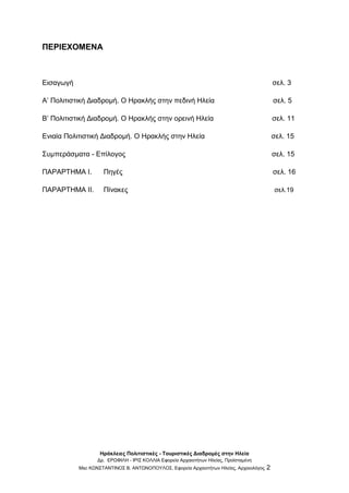 Ηράκλειες Πολιτιστικές - Τουριστικές Διαδρομές στην Ηλεία
Δρ. ΕΡΩΦΙΛΗ - ΙΡΙΣ ΚΟΛΛΙΑ Εφορεία Αρχαιοτήτων Ηλείας, Προϊσταμένη
Msc ΚΩΝΣΤΑΝΤΙΝΟΣ Β. ΑΝΤΩΝΟΠΟΥΛΟΣ, Εφορεία Αρχαιοτήτων Ηλείας, Αρχαιολόγος 2
ΠΕΡΙΕΧΟΜΕΝΑ
Εισαγωγή σελ. 3
Α’ Πολιτιστική Διαδρομή. Ο Ηρακλής στην πεδινή Ηλεία σελ. 5
B’ Πολιτιστική Διαδρομή. Ο Ηρακλής στην ορεινή Ηλεία σελ. 11
Ενιαία Πολιτιστική Διαδρομή. Ο Ηρακλής στην Ηλεία σελ. 15
Συμπεράσματα - Επίλογος σελ. 15
ΠΑΡΑΡΤΗΜΑ Ι. Πηγές σελ. 16
ΠΑΡΑΡΤΗΜΑ ΙΙ. Πίνακες σελ.19
 