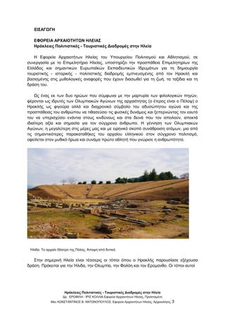 Ηράκλειες Πολιτιστικές - Τουριστικές Διαδρομές στην Ηλεία
Δρ. ΕΡΩΦΙΛΗ - ΙΡΙΣ ΚΟΛΛΙΑ Εφορεία Αρχαιοτήτων Ηλείας, Προϊσταμένη
Msc ΚΩΝΣΤΑΝΤΙΝΟΣ Β. ΑΝΤΩΝΟΠΟΥΛΟΣ, Εφορεία Αρχαιοτήτων Ηλείας, Αρχαιολόγος 3
ΕΙΣΑΓΩΓΗ
ΕΦΟΡΕΙΑ ΑΡΧΑΙΟΤΗΤΩΝ ΗΛΕΙΑΣ
Ηράκλειες Πολιτιστικές - Τουριστικές Διαδρομές στην Ηλεία
Η Εφορεία Αρχαιοτήτων Ηλείας του Υπουργείου Πολιτισμού και Αθλητισμού, σε
συνεργασία με το Επιμελητήριο Ηλείας, υποστηρίζει την προσπάθεια Επιμελητηρίων της
Ελλάδος και σημαντικών Ευρωπαϊκών Εκπαιδευτικών Ιδρυμάτων για τη δημιουργία
τουριστικής - ιστορικής - πολιτιστικής διαδρομής εμπνευσμένης από τον Ηρακλή και
βασισμένης στις μυθολογικές αναφορές που έχουν διασωθεί για τη ζωή, τα ταξίδια και τη
δράση του.
Ως ένας εκ των δυο ηρώων που σύμφωνα με την μαρτυρία των φιλολογικών πηγών,
φέρονται ως ιδρυτές των Ολυμπιακών Αγώνων της αρχαιότητας (ο έτερος είναι ο Πέλοψ) ο
Ηρακλής ως φιγούρα αλλά και διαχρονικό σύμβολο του αδυσώπητου αγώνα και της
προσπάθειας του ανθρώπου να τιθασεύσει τις φυσικές δυνάμεις και ξεπερνώντας τον εαυτό
του να υπερισχύσει ενάντια στους κινδύνους και στα δεινά που τον απειλούν, αποκτά
ιδιαίτερη αξία και σημασία για τον σύγχρονο άνθρωπο. Η γέννηση των Ολυμπιακών
Αγώνων, η μεγαλύτερη στις μέρες μας και με ειρηνικό σκοπό συνάθροιση ατόμων, μια από
τις σημαντικότερες παρακαταθήκες του αρχαίου ελληνικού στον σύγχρονο πολιτισμό,
οφείλεται στον μυθικό ήρωα και συνάμα πρώτο αθλητή που γνώρισε η ανθρωπότητα.
Ήλιδα. Το αρχαίο Θέατρο της Πόλης. Άποψη από δυτικά
Στην σημερινή Ηλεία είναι τέσσερις οι τόποι όπου ο Ηρακλής παρουσίασε εξέχουσα
δράση. Πρόκειται για την Ήλιδα, την Ολυμπία, την Φολόη και τον Ερύμανθο. Οι τόποι αυτοί
 