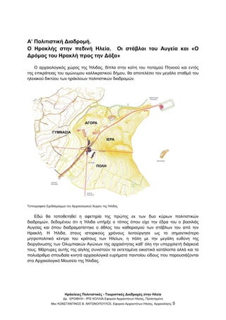 Ηράκλειες Πολιτιστικές - Τουριστικές Διαδρομές στην Ηλεία
Δρ. ΕΡΩΦΙΛΗ - ΙΡΙΣ ΚΟΛΛΙΑ Εφορεία Αρχαιοτήτων Ηλείας, Προϊσταμένη
Msc ΚΩΝΣΤΑΝΤΙΝΟΣ Β. ΑΝΤΩΝΟΠΟΥΛΟΣ, Εφορεία Αρχαιοτήτων Ηλείας, Αρχαιολόγος 5
Α’ Πολιτιστική Διαδρομή.
Ο Ηρακλής στην πεδινή Ηλεία. Οι στάβλοι του Αυγεία και «Ο
Δρόμος του Ηρακλή προς την Δόξα»
Ο αρχαιολογικός χώρος της Ήλιδας, δίπλα στην κοίτη του ποταμού Πηνειού και εντός
της επικράτειας του ομώνυμου καλλικρατικού δήμου, θα αποτελέσει τον μεγάλο σταθμό του
ηλειακού δικτύου των ηράκλειων πολιτιστικών διαδρομών.
Τοπογραφικό Σχεδιάγραμμα του Αρχαιολογικού Χώρου της Ήλιδας
Εδώ θα τοποθετηθεί η αφετηρία της πρώτης εκ των δυο κύριων πολιτιστικών
διαδρομών, δεδομένου ότι η Ήλιδα υπήρξε ο τόπος όπου είχε την έδρα του ο βασιλιάς
Αυγείας και όπου διαδραματίστηκε ο άθλος του καθαρισμού των στάβλων του από τον
Ηρακλή. Η Ήλιδα, στους ιστορικούς χρόνους λειτούργησε ως το σημαντικότερο
μητροπολιτικό κέντρο του κράτους των Ηλείων, η πόλη με την μεγάλη ευθύνη της
διοργάνωσης των Ολυμπιακών Αγώνων της αρχαιότητας καθ’ όλη την υπερχιλιετή διάρκειά
τους. Μάρτυρες αυτής της αίγλης συνιστούν τα εκτεταμένα οικιστικά κατάλοιπα αλλά και τα
πολυάριθμα σπουδαία κινητά αρχαιολογικά ευρήματα παντοίου είδους που παρουσιάζονται
στο Αρχαιολογικό Μουσείο της Ήλιδας.
 