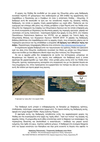 Ηράκλειες Πολιτιστικές - Τουριστικές Διαδρομές στην Ηλεία
Δρ. ΕΡΩΦΙΛΗ - ΙΡΙΣ ΚΟΛΛΙΑ Εφορεία Αρχαιοτήτων Ηλείας, Προϊσταμένη
Msc ΚΩΝΣΤΑΝΤΙΝΟΣ Β. ΑΝΤΩΝΟΠΟΥΛΟΣ, Εφορεία Αρχαιοτήτων Ηλείας, Αρχαιολόγος 6
Ο χώρος της Ήλιδας θα συνδεθεί με τον χώρο της Ολυμπίας μέσω μιας διαδρομής
συνολικά περίπου 57 χιλιομέτρων που ισοδυναμούν με 300 στάδια της αρχαιότητας που
παραδίδουν ο Παυσανίας και ο Στράβων ότι ήταν η απόσταση Ήλιδας - Ολυμπίας. Η
διαδρομή αυτή θα ακολουθεί τα ίχνη και την νοτιοδυτική πορεία της ηλειακής πεδινής
διαδρομής, την οποία οι αρχαίες πηγές χαρακτηρίζουν ως «ιερά οδό». Πρόκειται για την
ευρύχωρη και επίσημη οδό μέσω της οποίας μετέβαινε η Ιερά Πομπή από την Ήλιδα στην
Ολυμπία την παραμονή της έναρξης των Ολυμπιακών Αγώνων και την οποία η Εφορεία μας
σε στενή συνεργασία με δημόσιους και ιδιωτικούς φορείς της περιοχής ερεύνησε, χάραξε και
υλοποίησε επί αυτής πολιτιστική - πεζοπορική δράση δυο φορές το έτος 2013, στο πλαίσιο
Πανελλήνιων Πολιτιστικών δράσεων του ΥΠ.ΠΟ. και με αφορμή την Τελετή Αφής της
Ολυμπιακής Φλόγας των Χειμερινών Αγώνων “SOCHI 2014”. H χάραξη της διαδρομής
βεβαίως βασίστηκε στα παραδιδόμενα από τις αρχαίες πηγές, τους ιστορικούς χάρτες και τα
πορίσματα ερευνητών και της αποδόθηκε η ονομασία «Ο Δρόμος των αθλητών προς την
Δόξα». Περισσότερες πληροφορίες δίδονται στον ιστότοπο http://elis2olympia.blogspot.gr/
Η σημαίνουσα αρχαία διαδρομή από την πρωτεύουσα του κράτους Ήλιδα στο ξακουστό
ιερό του Διός στην Ολυμπία, αναδεικνύει συνολικά την Ηλεία ως μήτρα των Ολυμπιακών
αξιών και συνδέει με ένα άθραυστο ιδεατό νήμα τους δυο πυλώνες του Ολυμπισμού.
Αν και οι αρχαίοι μύθοι δεν αναφέρονται σε αυτήν την λεπτομέρεια, μπορούμε να
θεωρήσουμε τον Ηρακλή ως τον πρώτο που καθιέρωσε την διαδρομή αυτή η οποία
αργότερα θα χαρακτηρισθεί ως “ιερά οδός”, όταν μετέβη μέσω αυτής από την Ήλιδα στην
Ολυμπία, έχοντας προηγουμένως κατισχύσει στη σύγκρουσή του με τον βασιλιά Αυγεία και
τους συμμάχους του, όπου προκειμένου να ευχαριστήσει τον πατέρα του Δία για τη νίκη του
αυτή, θα τελέσει για πρώτη φορά τους αγώνες.
Η αφετηρία της “ιεράς οδού” στην αρχαία Ήλιδα.
Την διαδρομή αυτή μπορεί ο ενδιαφερόμενος να διατρέξει με διαφόρους τρόπους,
(ποδηλασία, πεζοπορία, μηχανοκίνητο όχημα κλπ). Το πρώτο σκέλος της διαδρομής αυτής,
αφορά στο τμήμα Αρχαία Ήλιδα - Άγιος Ιωάννης Πύργου.
Η αφετηρία αυτής της διαδρομής τοποθετείται εντός του αρχαιολογικού χώρου της
Ήλιδας και πιο συγκεκριμένα στην αρχή της “ιεράς οδού”, “πρό των πυλών” της αγοράς της
αρχαίας πόλης. Η μνημειώδης αυτή οδός εντοπίστηκε κατά τη διάρκεια των ανασκαφών της
περασμένης δεκαετίας και ακολούθησε η αναστήλωση - ανάδειξη του μικρού αυτού
τμήματος που ήρθε στο φως, περίπου ογδόντα μέτρων. Η διαδρομή στη συνέχεια διέρχεται
από την όμορη κοινότητα των Καλυβίων και λίγο μετά συναντά το Αυγείο που οφείλει το
 