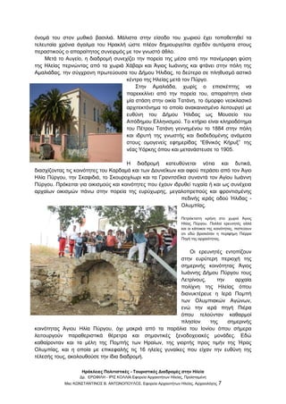 Ηράκλειες Πολιτιστικές - Τουριστικές Διαδρομές στην Ηλεία
Δρ. ΕΡΩΦΙΛΗ - ΙΡΙΣ ΚΟΛΛΙΑ Εφορεία Αρχαιοτήτων Ηλείας, Προϊσταμένη
Msc ΚΩΝΣΤΑΝΤΙΝΟΣ Β. ΑΝΤΩΝΟΠΟΥΛΟΣ, Εφορεία Αρχαιοτήτων Ηλείας, Αρχαιολόγος 7
όνομά του στον μυθικό βασιλιά. Μάλιστα στην είσοδο του χωριού έχει τοποθετηθεί τα
τελευταία χρόνια άγαλμα του Ηρακλή ώστε πλέον δημιουργείται σχεδόν αυτόματα στους
περαστικούς ο απαραίτητος συνειρμός με τον γνωστό άθλο.
Μετά το Αυγείο, η διαδρομή συνεχίζει την πορεία της μέσα από την πανέμορφη φύση
της Ηλείας περνώντας από τα χωριά Χάβαρι και Άγιος Ιωάννης και φτάνει στην πόλη της
Αμαλιάδας, την σύγχρονη πρωτεύουσα του Δήμου Ήλιδας, το δεύτερο σε πληθυσμό αστικό
κέντρο της Ηλείας μετά τον Πύργο.
Στην Αμαλιάδα, χωρίς ο επισκέπτης να
παρεκκλίνει από την πορεία του, απαραίτητη είναι
μία στάση στην οικία Τατάνη, το όμορφο νεοκλασικό
αρχιτεκτόνημα το οποίο ανακαινισμένο λειτουργεί με
ευθύνη του Δήμου Ήλιδας ως Μουσείο του
Απόδημου Ελληνισμού. Το κτήριο είναι κληροδότημα
του Πέτρου Τατάνη γεννημένου το 1884 στην πόλη
και ιδρυτή της γνωστής και διαδεδομένης ανάμεσα
στους ομογενείς εφημερίδας “Εθνικός Κήρυξ” της
νέας Υόρκης όπου και μετανάστευσε το 1905.
Η διαδρομή κατευθύνεται νότια και δυτικά,
διασχίζοντας τις κοινότητες του Καρδαμά και των Δουνεΐκων και αφού περάσει από τον Άγιο
Ηλία Πύργου, την Σκαφιδιά, το Σκουροχλωρι και τα Γρανιτσέΐκα συναντά τον Αγίου Ιωάννη
Πύργου. Πρόκειται για οικισμούς και κοινότητες που έχουν ιδρυθεί τυχαία ή και ως συνέχεια
αρχαίων οικισμών πάνω στην πορεία της ευρύχωρης, μεγαλοπρεπούς και φροντισμένης
πεδινής ιεράς οδού Ήλιδας -
Ολυμπίας.
Πετρόκτιστη κρήνη στο χωριό Άγιος
Ηλίας Πύργου. Πολλοί ερευνητές αλλά
και οι κάτοικοι της κοινότητας, πιστεύουν
οτι εδώ βρισκόταν η περίφημη Πιέρρα
Πηγή της αρχαιότητας.
Οι ερευνητές εντοπίζουν
στην ευρύτερη περιοχή της
σημερινής κοινότητας Άγιος
Ιωάννης Δήμου Πύργου τους
Λετρίνους, την αρχαία
πολίχνη της Ηλείας όπου
διανυκτέρευε η Ιερά Πομπή
των Ολυμπιακών Αγώνων,
ενώ την ιερά πηγή Πιέρα
όπου τελούνταν καθαρμοί
πλησίον της σημερινής
κοινότητας Άγιου Ηλία Πύργου, όχι μακριά από τα παράλια του Ιονίου όπου σήμερα
λειτουργούν παραθεριστικά θέρετρα και σημαντικές ξενοδοχειακές μονάδες. Εδώ
καθαίρονταν και τα μέλη της Πομπής των Ηραίων, της γιορτής προς τιμήν της Ήρας
Ολυμπίας, και η οποία με επικεφαλής τις 16 ηλείες γυναίκες που είχαν την ευθύνη της
τέλεσής τους, ακολουθούσε την ίδια διαδρομή.
 