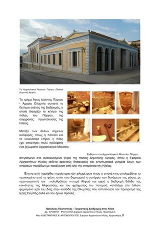 Ηράκλειες Πολιτιστικές - Τουριστικές Διαδρομές στην Ηλεία
Δρ. ΕΡΩΦΙΛΗ - ΙΡΙΣ ΚΟΛΛΙΑ Εφορεία Αρχαιοτήτων Ηλείας, Προϊσταμένη
Msc ΚΩΝΣΤΑΝΤΙΝΟΣ Β. ΑΝΤΩΝΟΠΟΥΛΟΣ, Εφορεία Αρχαιοτήτων Ηλείας, Αρχαιολόγος 8
Το Αρχαιολογικό Μουσείο Πύργου (Παλαιά
Δημοτική Αγορά)
Το τμήμα Άγιος Ιωάννης Πύργου
- Αρχαία Ολυμπία συνιστά το
δεύτερο σκέλος της διαδρομής, η
οποία διασχίζει το κέντρο της
πόλης του Πύργου, της
σύγχρονης πρωτεύουσας της
Ηλείας.
Μεταξύ των άλλων σημείων
αναφοράς, όπως η πλατεία και
τα νεοκλασικά κτήρια, η πόλη
έχει αποκτήσει πολύ πρόσφατα
ένα ξεχωριστό Αρχαιολογικό Μουσείο,
Εκθέματα του Αρχαιολογικού Μουσείου Πύργου
στεγασμένο στο ανακαινισμένο κτίριο της παλιάς Δημοτικής Αγοράς, όπου η Εφορεία
Αρχαιοτήτων Ηλείας εκθέτει αρκετούς θησαυρούς και εντυπωσιακά μνημεία όλων των
ιστορικών περιόδων με προέλευση από όλη την επικράτεια της Ηλείας.
Έπειτα από παρόχθια πορεία αρκετών χιλιομέτρων όπου ο επισκέπτης απολαμβάνει το
προικισμένο από τη φύση τοπίο που δημιουργεί η συνέργια των δυνάμεων της φύσης με
πρωταγωνιστή τον πολυθρύλητο ποταμό Αλφειό και αφού η διαδρομή διέλθει της
κοινότητας της Αλφειούσας και του φράγματος του ποταμού, καταλήγει στο άλλοτε
φημισμένο ιερό του Διός στην κοιλάδα της Ολυμπίας που αποτελούσε τον προορισμό της
Ιεράς Πομπής αλλά και του ήρωα Ηρακλή.
 