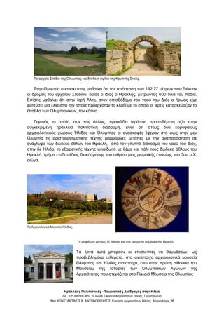 Ηράκλειες Πολιτιστικές - Τουριστικές Διαδρομές στην Ηλεία
Δρ. ΕΡΩΦΙΛΗ - ΙΡΙΣ ΚΟΛΛΙΑ Εφορεία Αρχαιοτήτων Ηλείας, Προϊσταμένη
Msc ΚΩΝΣΤΑΝΤΙΝΟΣ Β. ΑΝΤΩΝΟΠΟΥΛΟΣ, Εφορεία Αρχαιοτήτων Ηλείας, Αρχαιολόγος 9
Το αρχαίο Στάδιο της Ολυμπίας και δίπλα η αψίδα της Κρυπτής Στοάς.
Στην Ολυμπία ο επισκέπτης μαθαίνει ότι την απόσταση των 192,27 μέτρων που διένυαν
οι δρομείς του αρχαίου Σταδίου, όρισε ο ίδιος ο Ηρακλής, μετρώντας 600 δικά του πόδια.
Επίσης μαθαίνει ότι στην Ιερή Άλτη, στον οπισθόδομο του ναού του Διός ο ήρωας είχε
φυτεύσει μια ελιά από την οποία προερχόταν το κλαδί με το οποίο οι ιερείς κατασκεύαζαν το
έπαθλο των Ολυμπιονικών, τον κότινο.
Γεγονός το οποίο, συν τοις άλλοις, προσδίδει τεράστια προστιθέμενη αξία στην
συγκεκριμένη ηράκλεια πολιτιστική διαδρομή, είναι ότι στους δυο κορυφαίους
αρχαιολογικούς χώρους Ήλιδας και Ολυμπίας οι ανασκαφές έφεραν στο φως στην μεν
Ολυμπία τις αριστουργηματικής τέχνης μαρμάρινες μετόπες με την αναπαράσταση σε
ανάγλυφο των δώδεκα άθλων του Ηρακλή, από τον γλυπτό διάκοσμο του ναού του Διός,
στην δε Ήλιδα, το εξαιρετικής τέχνης ψηφιδωτό με θέμα και πάλι τους δώδεκα άθλους του
Ηρακλή, τμήμα επιδαπέδιας διακόσμησης του αιθρίου μιας ρωμαϊκής έπαυλης του 3ου μ.Χ.
αιώνα.
Το Αρχαιολογικό Μουσείο Ήλιδας.
Το ψηφιδωτό με τους 12 άθλους και στο κέντρο τα σύμβολα του Ηρακλή
Τα έργα αυτά μπορούν οι επισκέπτες να θαυμάσουν, ως
προβεβλημένα εκθέματα, στα αντίστοιχα αρχαιολογικά μουσεία
Ολυμπίας και Ήλιδας αντίστοιχα, ενώ στην πρώτη αίθουσα του
Μουσείου της Ιστορίας των Ολυμπιακών Αγώνων της
Αρχαιότητας που στεγάζεται στο Παλαιό Μουσείο της Ολυμπίας
 