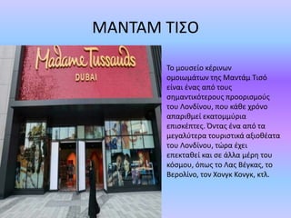 ΜΑΝΤΑΜ ΤΙΣΟ
Το μουσείο κέρινων
ομοιωμάτων της Μαντάμ Τισό
είναι ένας από τους
σημαντικότερους προορισμούς
του Λονδίνου, που κάθε χρόνο
απαριθμεί εκατομμύρια
επισκέπτες. Όντας ένα από τα
μεγαλύτερα τουριστικά αξιοθέατα
του Λονδίνου, τώρα έχει
επεκταθεί και σε άλλα μέρη του
κόσμου, όπως το Λας Βέγκας, το
Βερολίνο, τον Χονγκ Κονγκ, κτλ.
 