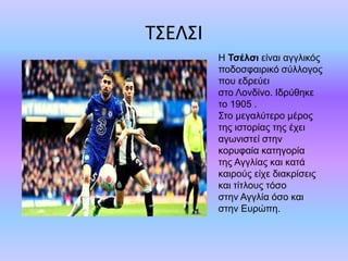 ΤΣΕΛΣΙ
Η Τσέλσι είναι αγγλικός
ποδοσφαιρικό σύλλογος
που εδρεύει
στο Λονδίνο. Ιδρύθηκε
το 1905 .
Στο μεγαλύτερο μέρος
της ιστορίας της έχει
αγωνιστεί στην
κορυφαία κατηγορία
της Αγγλίας και κατά
καιρούς είχε διακρίσεις
και τίτλους τόσο
στην Αγγλία όσο και
στην Ευρώπη.
 