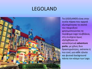 LEGOLAND
Τα LEGOLANDS είναι στην
ουσία πάρκα που αρχικά
εξυπηρέτησαν το σκοπό
του παιχνιδιού
χρησιμοποιώντας τα
περίφημα Lego τουβλάκια,
στη συνέχεια όμως
εξελίχθηκαν σε
καταπληκτικά adventure
parks, με χίλιες δυο
δραστηριότητες, extreme ή
πιο cool, για κάθε ηλικία
και φυσικό background
πάντα τον κόσμο των Lego.
 