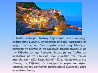 Η Ιταλία, επίσημα: Ιταλική Δημοκρατία, είναι κυρίαρχο
κράτος στην Ευρώπη. Αποτελείται από μία χερσόνησο σε
σχήμα μπότας και δύο μεγάλα νησιά στη Μεσόγειο
θάλασσα: τη Σικελία και τη Σαρδηνία. Βόρεια συνορεύει με
την Ελβετία και την Αυστρία, δυτικά με τη Γαλλία και
ανατολικά με τη Σλοβενία, ενώ εξκλάβιο της Ιταλίας
αποτελεί και η πόλη Καμπιόνε ντ΄ Ιτάλια, που βρίσκεται στο
έδαφος της Ελβετίας. Οι ανεξάρτητες χώρες του Αγίου
Μαρίνου και του Βατικανού βρίσκονται εξ ολοκλήρου μέσα
σε ιταλικό έδαφος.
 