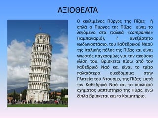 ΑΞΙΟΘΕΑΤΑ
Ο κεκλιμένος Πύργος της Πίζας ή
απλά ο Πύργος της Πίζας είναι το
λεγόμενο στα ιταλικά «campanile»
(καμπαναριό), ή ανεξάρτητο
κωδωνοστάσιο, του Καθεδρικού Ναού
της Ιταλικής πόλης της Πίζας και είναι
γνωστός παγκοσμίως για την ακούσια
κλίση του. Βρίσκεται πίσω από τον
Καθεδρικό Ναό και είναι το τρίτο
παλαιότερο οικοδόμημα στην
Πλατεία του Ντουόμο, της Πίζας μετά
τον Καθεδρικό Ναό και το κυκλικού
σχήματος Βαπτιστήριο της Πίζας, ενώ
δίπλα βρίσκεται και το Κοιμητήριο.
 