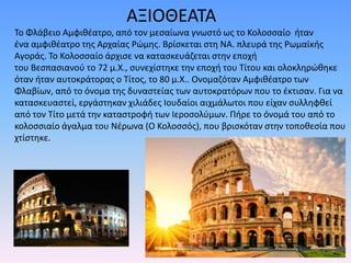 ΑΞΙΟΘΕΑΤΑ
Το Φλάβειο Αμφιθέατρο, από τον μεσαίωνα γνωστό ως το Κολοσσαίο ήταν
ένα αμφιθέατρο της Αρχαίας Ρώμης. Βρίσκεται στη ΝΑ. πλευρά της Ρωμαϊκής
Αγοράς. Το Κολοσσαίο άρχισε να κατασκευάζεται στην εποχή
του Βεσπασιανού το 72 μ.Χ., συνεχίστηκε την εποχή του Τίτου και ολοκληρώθηκε
όταν ήταν αυτοκράτορας ο Τίτος, το 80 μ.Χ.. Ονομαζόταν Αμφιθέατρο των
Φλαβίων, από το όνομα της δυναστείας των αυτοκρατόρων που το έκτισαν. Για να
κατασκευαστεί, εργάστηκαν χιλιάδες Ιουδαίοι αιχμάλωτοι που είχαν συλληφθεί
από τον Τίτο μετά την καταστροφή των Ιεροσολύμων. Πήρε το όνομά του από το
κολοσσιαίο άγαλμα του Νέρωνα (Ο Κολοσσός), που βρισκόταν στην τοποθεσία που
χτίστηκε.
 