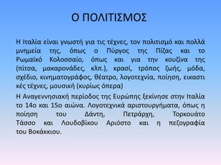 Η Ιταλία είναι γνωστή για τις τέχνες, τον πολιτισμό και πολλά
μνημεία της, όπως ο Πύργος της Πίζας και το
Ρωμαϊκό Κολοσσαίο, όπως και για την κουζίνα της
(πίτσα, μακαρονάδες, κλπ.), κρασί, τρόπος ζωής, μόδα,
σχέδιο, κινηματογράφος, θέατρο, λογοτεχνία, ποίηση, εικαστι
κές τέχνες, μουσική (κυρίως όπερα)
Η Αναγεννησιακή περίοδος της Ευρώπης ξεκίνησε στην Ιταλία
το 14ο και 15ο αιώνα. Λογοτεχνικά αριστουργήματα, όπως η
ποίηση του Δάντη, Πετράρχη, Τορκουάτο
Τάσσο και Λουδοβίκου Αριόστο και η πεζογραφία
του Βοκάκκιου.
Ο ΠΟΛΙΤΙΣΜΟΣ
 