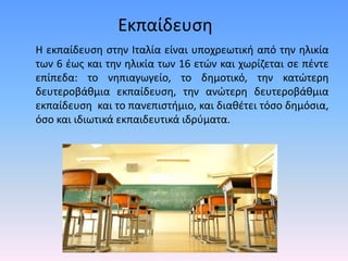 Εκπαίδευση
Η εκπαίδευση στην Ιταλία είναι υποχρεωτική από την ηλικία
των 6 έως και την ηλικία των 16 ετών και χωρίζεται σε πέντε
επίπεδα: το νηπιαγωγείο, το δημοτικό, την κατώτερη
δευτεροβάθμια εκπαίδευση, την ανώτερη δευτεροβάθμια
εκπαίδευση και το πανεπιστήμιο, και διαθέτει τόσο δημόσια,
όσο και ιδιωτικά εκπαιδευτικά ιδρύματα.
 