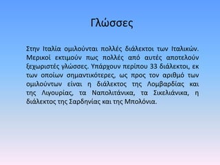 Γλώσσες
Στην Ιταλία ομιλούνται πολλές διάλεκτοι των Ιταλικών.
Μερικοί εκτιμούν πως πολλές από αυτές αποτελούν
ξεχωριστές γλώσσες. Υπάρχουν περίπου 33 διάλεκτοι, εκ
των οποίων σημαντικότερες, ως προς τον αριθμό των
ομιλούντων είναι η διάλεκτος της Λομβαρδίας και
της Λιγουρίας, τα Ναπολιτάνικα, τα Σικελιάνικα, η
διάλεκτος της Σαρδηνίας και της Μπολόνια.
 