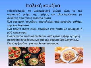 Ιταλική κουζίνα
Παραδοσιακά, το μεσημεριανό γεύμα είναι το πιο
σημαντικό γεύμα της ημέρας και ολοκληρώνεται με
σύνθεση από τρία ή τέσσερα πιάτα
Ένα ορεκτικό, συνήθως, αποτελείται από κροστίνι, σαλάμι,
τυρί και λαχανικά.
Ένα πρώτο πιάτο είναι συνήθως ένα πιάτο με ζυμαρικά ή
ρύζι ή μινέστρα.
Ένα δεύτερο πιάτο αποτελείται από κρέας ή ψάρι ή τυρί ή
προσούτο συνοδευόμενο από μία γαρνιτούρα λαχανικών.
Γλυκό ή φρούτο , για να κλείσει το γεύμα.
 