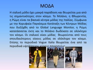 Η ιταλική μόδα έχει μακρά παράδοση και θεωρείται μια από
τις σημαντικότερες στον κόσμο. Το Μιλάνο, η Φλωρεντία,
η Ρώμη είναι τα βασικά κέντρα μόδας της Ιταλίας. Σύμφωνα
με την Κορυφαία Παγκόσμια Κατάταξη των Κέντρων Μόδας
που διεξήχθη από το Global Language Monitor, η Ρώμη
κατατάσσεται έκτη και το Μιλάνο δωδέκατο σε ολόκληρο
τον κόσμο. Οι ιταλικοί οίκοι μόδας θεωρούνται από τους
σπουδαιότερους οίκους μόδας σε ολόκληρο τον κόσμο.
Επίσης το περιοδικό Vogue Italia θεωρείται ένα από τα
περιοδικά υψηλότερου κύρους παγκοσμίως.
ΜΟΔΑ
 