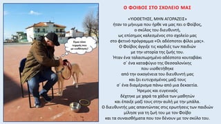 Ο ΦΟΙΒΟΣ ΣΤΟ ΣΧΟΛΕΙΟ ΜΑΣ
«ΥΙΟΘΕΤΗΣΕ, ΜΗΝ ΑΓΟΡΑΖΕΙΣ»
ήταν το μήνυμα που ήρθε να μας πει ο Φοίβος,
ο σκύλος του διευθυντή,
ως επίσημος καλεσμένος στο σχολείο μας
στο φετινό πρόγραμμα «Οι αδέσποτοι φίλοι μας».
Ο Φοίβος άγγιξε τις καρδιές των παιδιών
με την ιστορία της ζωής του.
Ήταν ένα ταλαιπωρημένο αδέσποτο κουταβάκι
σ΄ ένα καταφύγιο της Θεσσαλονίκης
που υιοθετήθηκε
από την οικογένεια του διευθυντή μας
και ζει ευτυχισμένος μαζί τους
σ΄ ένα διαμέρισμα πάνω από μια δεκαετία.
Ήρεμος και ευγενικός
δέχτηκε με χαρά τα χάδια των μαθητών
και έπαιξε μαζί τους στην αυλή με την μπάλα.
Ο διευθυντής μας απαντώντας στις ερωτήσεις των παιδιών
μίλησε για τη ζωή του με τον Φοίβο
και τα συναισθήματα που τον δένουν με τον σκύλο του.
 