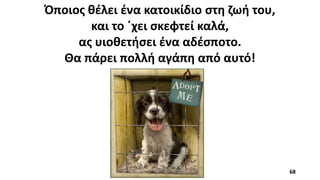 Όποιος θέλει ένα κατοικίδιο στη ζωή του,
και το ΄χει σκεφτεί καλά,
ας υιοθετήσει ένα αδέσποτο.
Θα πάρει πολλή αγάπη από αυτό!
68
 