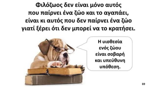 Φιλόζωος δεν είναι μόνο αυτός
που παίρνει ένα ζώο και το αγαπάει,
είναι κι αυτός που δεν παίρνει ένα ζώο
γιατί ξέρει ότι δεν μπορεί να το κρατήσει.
Η υιοθεσία
ενός ζώου
είναι σοβαρή
και υπεύθυνη
υπόθεση.
69
 