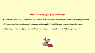 Υλικό που παρήχθη ή αξιοποιήθηκε
● Ένα Power Point για τα αδέσποτα που μπορεί να αξιοποιηθεί σε μελλοντικά φιλοζωικά προγράμματα.
● Ένα επιτραπέζιο εκπαιδευτικό – ψυχαγωγικό παιχνίδι «Το φιδάκι των τετράποδων φίλων μας»
● Χειροτεχνίες που εκτός από τον καλλωπιστικό τους ρόλο μεταδίδουν φιλοζωικά μηνύματα.
 