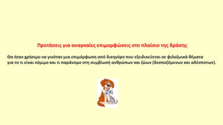 Προτάσεις για αναγκαίες επιμορφώσεις στο πλαίσιο της δράσης
Θα ήταν χρήσιμο να γινόταν μια επιμόρφωση από δικηγόρο που εξειδικεύεται σε φιλοζωικά θέματα
για το τι είναι νόμιμο και τι παράνομο στη συμβίωσή ανθρώπων και ζώων (δεσποζόμενων και αδέσποτων).
 