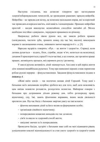 11
Наступна сходинка, яка дозволяє говорити про застосування
здоров'язбережувальних технологій, це проведення ранкових зарядок-нейробік.
Нейробіка – це зарядкадля мозку, це комплекс нескладних вправ, які за короткий
час приводять в порядокпам'ять, кмітливість і концентрацію. Принцип нейробіки
простий – щодня виконуємо незвичайним способом звичайні дії. Мозок
необхідно постійно «дивувати», змушувати працювати по-різному.
Наприклад: робити лівою рукою все, що звикли робити правою
(зачісуватися, чистити зуби, тримати ложку під час їжі, писати); виконувати
вправи із заплющеними очима, змінювати звичні маршрути й т. д. [3].
Народна мудрість говорить: «Рух – це життя і здоров’я». Справді, коли
дитина рухається – ходить, бігає, стрибає, кидає м’яч, катається на велосипеді,
дихання її прискорюється, серцеб’ється частіше, а це означає, що організм краще
працює, активізують процеси, які сприяють росту і розвитку.
У школі рухова активність дітей зменшується. Але саме в цей період життя
діти повинні якнайбільше рухатися. Тому при виявленні перших ознак перевтоми
роблю рухові перерви – фізкультхвилинки. Завдання фізкультхвилинок подано в
додатку 4.
«Живі квіти землі» – так поетично назвав дітей Горький. Тому мені з
батьками моїх вихованців потрібно зробити все для того, щоб дати можливість
цим квітам повністю розцвісти, розпустити пелюстки. Найперше говорю з
батьками про дотримання дітьми режиму дня, тобто розпорядку праці,
відпочинку, сну, їжі, занять фізичними вправами, інших видів діяльності
протягом дня. Під час бесід з батьками звертаю увагу на такі аспекти:
 фізичне виховання дітей та його вплив на формування особи;
 організація сімейного відпочинку;
 попередження нещасних випадків під час дозвілля;
 сім'я та школа за здоровий спосіб життя;
 шкідливі звички та їх попередження.
Проводячи бесіди, зустрічі з батьками маю собі на меті підвищити рівень
усвідомлення власної відповідальності за стан свого здоров'я та здоров'я членів
 