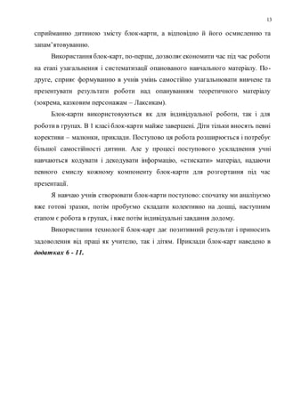 13
сприйманню дитиною змісту блок-карти, а відповідно й його осмисленню та
запам’ятовуванню.
Використання блок-карт, по-перше, дозволяє економити час під час роботи
на етапі узагальнення і систематизації опанованого навчального матеріалу. По-
друге, сприяє формуванню в учнів умінь самостійно узагальнювати вивчене та
презентувати результати роботи над опануванням теоретичного матеріалу
(зокрема, казковим персонажам – Лаксикам).
Блок-карти використовуються як для індивідуальної роботи, так і для
роботив групах. В 1 класі блок-карти майже завершені. Діти тільки вносять певні
корективи – малюнки, приклади. Поступово ця робота розширюється і потребує
більшої самостійності дитини. Але у процесі поступового ускладнення учні
навчаються кодувати і декодувати інформацію, «стискати» матеріал, надаючи
певного смислу кожному компоненту блок-карти для розгортання під час
презентації.
Я навчаю учнів створювати блок-карти поступово: спочатку ми аналізуємо
вже готові зразки, потім пробуємо складати колективно на дошці, наступним
етапом є робота в групах, і вже потім індивідуальні завдання додому.
Використання технології блок-карт дає позитивний результат і приносить
задоволення від праці як учителю, так і дітям. Приклади блок-карт наведено в
додатках 6 - 11.
 