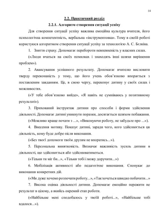 14
2.2. Практичний розділ
2.2.1. Алгоритм створення ситуації успіху
Для створення ситуації успіху важлива емоційна культура вчителя, його
психологічна компетентність, вербальна «інструментовка». Тому в своїй роботі
користуюся алгоритмом створення ситуації успіху за технологією А. С. Бєлкіна.
1. Зняття страху. Допомагає перебороти невпевненість у власних силах.
(«Люди вчаться на своїх помилках і знаходять інші шляхи вирішення
проблем»).
2. Авансування успішного результату. Допомагає вчителю висловити
тверду переконаність у тому, що його учень обов’язково впорається з
поставленим завданням. Це, в свою чергу, переконує дитину у своїх силах і
можливостях.
(«У тебе обов’язково вийде», «Я навіть не сумніваюсь у позитивному
результаті»).
3. Прихований інструктаж дитини про способи і форми здійснення
діяльності. Допомагає дитині уникнути поразки, досягається шляхом побажання.
(«Можливо краще почати з ...», «Виконуючи роботу, не забудьте про ...»).
4. Внесення мотиву. Показує дитині, заради чого, кого здійснюється ця
діяльність, кому буде добре після виконання.
(«Без твоєї допомоги твоїм друзям не впоратись...»).
5. Персональна винятковість. Визначає важливість зусиль дитини в
діяльності, що здійснюється або здійснюватиметься.
(«Тільки ти міг би...», «Тільки тобі і можу доручити...»)
6. Мобілізація активності або педагогічне виконання. Спонукає до
виконання конкретних дій.
(«Ми дуже хочемо розпочатироботу...», «Такхочеться швидко побачити...»
7. Висока оцінка діяльності дитини. Допомагає емоційно пережити не
результат в цілому, а якийсь окремий етап роботи.
(«Найбільше мені сподобалось у твоїй роботі...», «Найбільше тобі
вдалося...»).
 