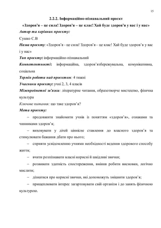 15
2.2.2. Інформаційно-пізнавальний проєкт
«Здоров’я – це сила! Здоров’я – це клас! Хай буде здоров’я у вас і у нас»
Автор та керівник проєкту:
Сушко С.В
Назва проєкту:«Здоров’я– це сила! Здоров’я– це клас! Хай буде здоров’я у вас
і у нас»
Тип проєкту: інформаційно-пізнавальний
Компетентності: інформаційна, здоров’язбережувальна, комунікативна,
соціальна
Термін роботи над проєктом: 4 тижні
Учасники проєкту: учні 2, 3, 4 класів
Міжпредметні зв’язки: літературне читання, образотворче мистецтво, фізична
культура
Ключове питання: що таке здоров’я?
Мета проєкту:
 продовжити знайомити учнів із поняттям «здоров’я», ознаками та
чинниками здоров’я;
 виховувати у дітей ціннісне ставлення до власного здоров’я та
стимулювати бажання дбати про нього;
 сприяти усвідомленню учнями необхідності ведення здорового способу
життя;
 вчити розпізнавати власні корисні й шкідливі звички;
 розвивати здатність спостереження, вміння робити висновки, логічно
мислити;
 дізнатися про корисні звички, які допоможуть зміцнити здоров’я;
 прищеплювати інтерес загартовувати свій організм і до занять фізичною
культурою.
 