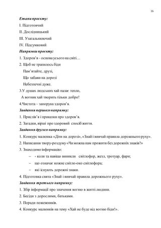 16
Етапипроєкту:
І. Підготовчий
ІІ. Дослідницький
ІІІ. Узагальнюючий
ІV. Підсумковий
Напрямки проєкту:
1. Здоров’я– основаусього на світі…
2. Щоб не трапилось біди
Пам’ятайте, друзі,
Що забави на дорозі
Небезпечні дуже.
3.У душах людських хай палає тепло,
А вогник хай творить тільки добро!
4.Чистота – запорука здоров’я.
Завдання першогонапрямку:
1. Прислів’я і приказки про здоров’я.
2. Загадки, вірші про здоровий спосіб життя.
Завдання другого напрямку:
1. Конкурс малюнка «Діти на дорозі», «Знайі вивчай правила дорожнього руху».
2. Написання твору-роздуму«Чиможна нам прожити без дорожніх знаків?»
3. Знаходимо інформацію:
 - коли та навіщо виникли світлофор, жезл, тротуар, фари;
 що означає кожне світло-око світлофора;
 які існують дорожні знаки.
4. Підготовка свята «Знай і вивчай правила дорожнього руху».
Завдання третього напрямку:
1. Збір інформації про значення вогню в житті людини.
2. Бесіди з дорослими, батьками.
3. Поради пожежників.
4. Конкурс малюнків на тему «Хай не буде від вогню біди!».
 
