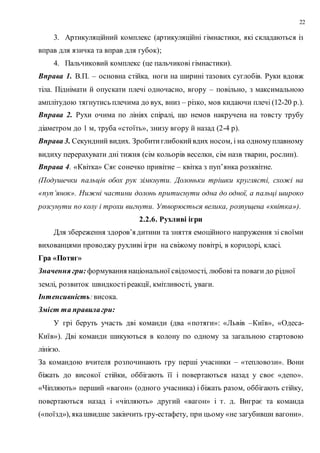 22
3. Артикуляційний комплекс (артикуляційні гімнастики, які складаються із
вправ для язичка та вправ для губок);
4. Пальчиковий комплекс (це пальчикові гімнастики).
Вправа 1. В.П. – основна стійка, ноги на ширині тазових суглобів. Руки вдовж
тіла. Піднімати й опускати плечі одночасно, вгору – повільно, з максимальною
амплітудою тягнутись плечима до вух, вниз – різко, мов кидаючи плечі (12-20 р.).
Вправа 2. Рухи очима по лініях спіралі, що немов накручена на товсту трубу
діаметром до 1 м, труба «стоїть», знизу вгору й назад (2-4 р).
Вправа 3. Секундний видих. Зробитиглибокийвдих носом, і на одномуплавному
видиху перерахувати дні тижня (сім кольорів веселки, сім назв тварин, рослин).
Вправа 4. «Квітка» Сяє сонечко привітне – квітка з пуп’янка розквітне.
(Подушечки пальців обох рук зімкнути. Долоньки трішки круглясті, схожі на
«пуп’янок». Нижні частини долонь притиснути одна до одної, а пальці широко
розсунути по колу і трохи вигнути. Утворюється велика, розпущена «квітка»).
2.2.6. Рухливі ігри
Для збереження здоров’я дитини та зняття емоційного напруження зі своїми
вихованцями проводжу рухливі ігри на свіжому повітрі, в коридорі, класі.
Гра «Потяг»
Значення гри: формування національної свідомості, любовіта поваги до рідної
землі, розвиток швидкостіреакції, кмітливості, уваги.
Інтенсивність:висока.
Зміст та правилагри:
У грі беруть участь дві команди (два «потяги»: «Львів –Київ», «Одеса-
Київ»). Дві команди шикуються в колону по одному за загальною стартовою
лінією.
За командою вчителя розпочинають гру перші учасники – «тепловози». Вони
біжать до високої стійки, оббігають її і повертаються назад у своє «депо».
«Чіпляють» перший «вагон» (одного учасника) і біжать разом, оббігають стійку,
повертаються назад і «чіпляють» другий «вагон» і т. д. Виграє та команда
(«поїзд»), якашвидше закінчить гру-естафету, при цьому «не загубивши вагони».
 