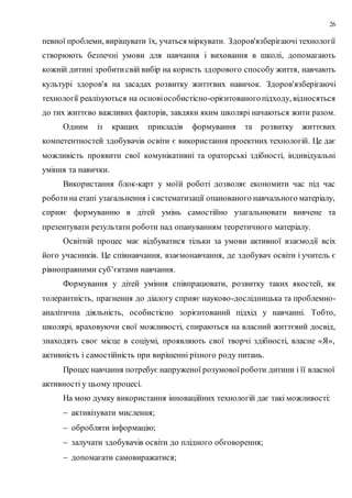 26
певної проблеми, вирішувати їх, учаться міркувати. Здоров'язберігаючі технології
створюють безпечні умови для навчання і виховання в школі, допомагають
кожній дитині зробитисвій вибір на користь здорового способу життя, навчають
культурі здоров'я на засадах розвитку життєвих навичок. Здоров'язберігаючі
технології реалізуються на основіособистісно-орієнтованогопідходу, відносяться
до тих життєво важливих факторів, завдяки яким школярі начаються жити разом.
Одним із кращих прикладів формування та розвитку життєвих
компетентностей здобувачів освіти є використання проектних технологій. Це дає
можливість проявити свої комунікативні та ораторські здібності, індивідуальні
уміння та навички.
Використання блок-карт у моїй роботі дозволяє економити час під час
роботина етапі узагальнення і систематизації опанованого навчального матеріалу,
сприяє формуванню в дітей умінь самостійно узагальнювати вивчене та
презентувати результати роботи над опануванням теоретичного матеріалу.
Освітній процес має відбуватися тільки за умови активної взаємодії всіх
його учасників. Це співнавчання, взаємонавчання, де здобувач освіти і учитель є
рівноправними суб’єктами навчання.
Формування у дітей уміння співпрацювати, розвитку таких якостей, як
толерантність, прагнення до діалогу сприяє науково-дослідницька та проблемно-
аналітична діяльність, особистісно зорієнтований підхід у навчанні. Тобто,
школярі, враховуючи свої можливості, спираються на власний життєвий досвід,
знаходять своє місце в соціумі, проявляють свої творчі здібності, власне «Я»,
активність і самостійність при вирішенні різного роду питань.
Процес навчання потребує напруженої розумовоїроботи дитини і її власної
активності у цьому процесі.
На мою думку використання інноваційних технологій дає такі можливості:
 активізувати мислення;
 обробляти інформацію;
 залучати здобувачів освіти до плідного обговорення;
 допомагати самовиражатися;
 