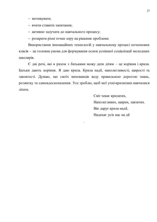 27
 мотивувати;
 вчити ставити запитання;
 активно залучати до навчального процесу;
 розкрити різні точки зору на рішення проблеми.
Використання інноваційних технологій у навчальному процесі початкових
класів – це головна умова для формування основ успішної соціалізації молодших
школярів.
Є дві речі, які я разом з батьками можу дати дітям – це коріння і крила.
Батьки дають коріння. Я даю крила. Крила надії, наполегливості, щирості та
завзятості. Думаю, що своїх вихованців веду правильною дорогою знань,
розвитку та самовдосконалення. Усе зроблю, щоб мої учні-крилатики навчилися
літати.
Світ чекає крилатих,
Наполегливих, щирих, завзятих.
Він дарує крила надії,
Надихає усіх нас на дії
.
 