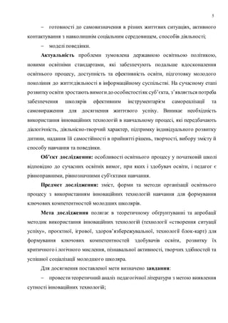 5
 готовності до самовизначення в різних життєвих ситуаціях, активного
контактування з навколишнім соціальним середовищем, способів діяльності;
 моделі поведінки.
Актуальність проблеми зумовлена державною освітньою політикою,
новими освітніми стандартами, які забезпечують подальше вдосконалення
освітнього процесу, доступність та ефективність освіти, підготовку молодого
покоління до життєдіяльності в інформаційному суспільстві. На сучасному етапі
розвиткуосвіти зростають вимогидо особистостіяк суб’єкта, з’являється потреба
забезпечення школярів ефективним інструментарієм самореалізації та
самовираження для досягнення життєвого успіху. Виникає необхідність
використання інноваційних технологій в навчальному процесі, які передбачають
діалогічність, діяльнісно-творчий характер, підтримку індивідуального розвитку
дитини, надання їй самостійності в прийнятті рішень, творчості, вибору змісту й
способу навчання та поведінки.
Об’єкт дослідження: особливості освітнього процесу у початковій школі
відповідно до сучасних освітніх вимог, при яких і здобувач освіти, і педагог є
рівноправними, рівнозначними суб'єктами навчання.
Предмет дослідження: зміст, форми та методи організації освітнього
процесу з використанням інноваційних технологій навчання для формування
ключових компетентностей молодших школярів.
Мета дослідження полягає в теоретичному обґрунтуванні та апробації
методик використання інноваційних технологій (технології «створення ситуації
успіху», проєктної, ігрової, здоров’язбережувальної, технології блок-карт) для
формування ключових компетентностей здобувачів освіти, розвитку їх
критичного і логічного мислення, пізнавальної активності, творчих здібностей та
успішної соціалізації молодшого школяра.
Для досягнення поставленої мети визначено завдання:
 провеститеоретичний аналіз педагогічної літератури з метою виявлення
сутності інноваційних технологій;
 