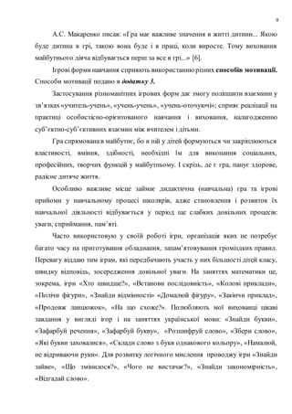 9
А.С. Макаренко писав: «Гра має важливе значення в житті дитини... Якою
буде дитина в грі, такою вона буде і в праці, коли виросте. Тому виховання
майбутнього діяча відбувається перш за все в грі...» [6].
Ігрові форми навчання сприяють використанню різних способів мотивації.
Способи мотивації подано в додатку 3.
Застосування різноманітних ігрових форм дає змогу поліпшити взаємини у
зв’язках«учитель-учень», «учень-учень», «учень-оточуючі»; сприяє реалізації на
практиці особистісно-орієнтованого навчання і виховання, налагодженню
суб’єктно-суб’єктивних взаємин між вчителем і дітьми.
Гра спрямованав майбутнє, бо в ній у дітей формуються чи закріплюються
властивості, вміння, здібності, необхідні їм для виконання соціальних,
професійних, творчих функцій у майбутньому. І скрізь, де є гра, панує здорове,
радісне дитяче життя.
Особливо важливе місце займає дидактична (навчальна) гра та ігрові
прийоми у навчальному процесі школярів, адже становлення і розвиток їх
навчальної діяльності відбувається у період ще слабких довільних процесів:
уваги, сприймання, пам’яті.
Часто використовую у своїй роботі ігри, організація яких не потребує
багато часу на приготування обладнання, запам’ятовування громіздких правил.
Перевагу віддаю тим іграм, які передбачають участь у них більшості дітей класу,
швидку відповідь, зосередження довільної уваги. На заняттях математики це,
зокрема, ігри «Хто швидше?», «Встанови послідовність», «Колові приклади»,
«Полічи фігури», «Знайди відмінності» «Домалюй фігуру», «Закінчи приклад»,
«Продовж ланцюжок», «На що схоже?». Полюбляють мої вихованці цікаві
завдання у вигляді ігор і на заняттях української мови: «Знайди букви»,
«Зафарбуй речення», «Зафарбуй букву», «Розшифруй слово», «Збери слово»,
«Які букви заховалися», «Склади слово з букв однакового кольору», «Намалюй,
не відриваючи руки». Для розвитку логічного мислення проводжу ігри «Знайди
зайве», «Що змінилося?», «Чого не вистачає?», «Знайди закономірність»,
«Відгадай слово».
 