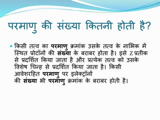 परमाणु की संख्या ककतिी होती है?
 ककसी तत्ि का परमाणु िमांक उसक
े तत्ि क
े िामभक में
ष्स्र्त प्रोटॉिों की संख्या क
े बराबर होता है। इसे Z प्रतीक
से प्रदमशात ककया जाता है और प्रत्येक तत्ि को उसक
े
पिशेष थचन्ह से प्रदमशात ककया जाता है। ककसी
आिेशरटहत परमाणु पर इलेक्ट्रॉिों
की संख्या भी परमाणु िमांक क
े बराबर होती है।
 