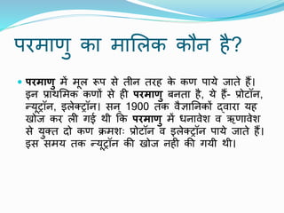 परमाणु का मामलक कौि है?
 परमाणु में मूल रूप से तीि तरह क
े कण पाये जाते हैं।
इि प्रार्ममक कणों से ही परमाणु बिता है, ये हैं- प्रोटॉि,
न्यूट्रॉि, इलेक्ट्रॉि। सि ् 1900 तक िैज्ञानिकों द्िारा यह
खोज कर ली गई र्ी कक परमाणु में धिािेश ि ऋणािेश
से युक्त दो कण िमशः प्रोटॉि ि इलेक्ट्रॉि पाये जाते हैं।
इस समय तक न्यूट्रॉि की खोज िही की गयी र्ी।
 