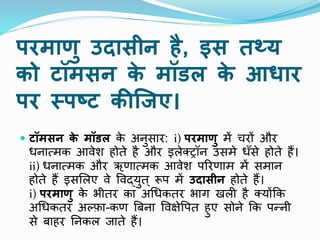 परमाणु उदासीन है, इस तथ्य
को टॉमसन क
े मॉडल क
े आिार
पर स्त्पष्ट कीक्र्ए।
 टॉमसन क
े मॉडल क
े अिुसार: i) परमाणु में चरों और
धिात्मक आिेश होते है और इलेक्ट्रॉि उसमे धाँसे होते हैं।
ii) धिात्मक और ऋणात्मक आिेश पररणाम में समाि
होते हैं इसमलए िे पिद्युत् रूप में उदासीन होते हैं।
i) परमाणु क
े भीतर का अथधकतर भाग खली है क्योंकक
अथधकतर अल्फा-कण त्रबिा पिक्षेपपत हुए सोिे कक पन्िी
से बाहर निकल जाते हैं।
 