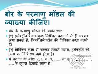 बोर क
े परमाणु मॉडल की
व्याख्या कीक्र्ए।
 बोर क
े परमाणु मॉडल की अिधारणा:
 (१) इलेक्ट्रॉि क
े िल क
ु छ निष्चचत कक्षाओं में ही चक्कर
लगा सकते हैं, ष्जन्हें इलेक्ट्रॉि की पिपिक्त कक्षा कहते
हैं।
 (२) पिपिक्त कक्षा में चक्कर लगाते समय, इलेक्ट्रॉि की
ऊजाा का पिककरण िहीं होता है।
 ये कक्षाएं या कोश K, L, M, N, ……… या संख्याओं 1,2,3,4,
…… क
े द्िारा टदखाई जाती हैं।
 