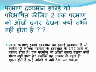 परमाणु द्रव्यमाि इकाई को
पररभापषत कीष्जए 2 एक परमाणु
को आाँखों द्िारा देखिा क्यों संभि
िहीं होता है ?`?
 एकक परमाणु इकाई द्रव्यमान िह इकाई द्रव्यमान है जो
काबाि-12 क
े एक परमाणु क
े द्रव्यमान क
े 1/12 भाग क
े
बराबर होता है। एक परमाणु को आँखों द्िारा देखना क्ट्यों
संिि नह ं होता है? क्योंकक यह आकार में बहुत ही
सूक्ष्म होते हैं इन्हें आँखों से नह ं देखा जा सकता।
 