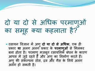 दो या दो से अथधक परमाणुओं
का समूह क्या कहलाता है?
 रसायि पिज्ञाि में अणु दो या दो से अधिक, एक ही
प्रकार या अलग अलग प्रकार क
े परमाणुओं से ममलकर
बिा होता है। परमाणु मजबूत रसायनिक बंधि क
े कारण
आपस में जुडे रहते हैं और अणु का निमााण करते हैं।
अणु की संकल्पिा ठोस, द्रि और गैस क
े मलये अलग
अलग हो सकती है।
 