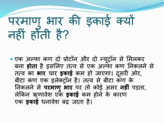 परमाणु भार की इकाई क्यों
िहीं होती है?
 एक अल्फा कण दो प्रोटॉि और दो न्यूट्रॉि से ममलकर
बिा होता है इसमलए तत्ि से एक अल्फा कण निकलिे से
तत्ि का िार चार इकाई कम हो जाएगा। दूसरी ओर,
बीटा कण एक इलेक्ट्रॉि है। तत्ि से बीटा कण क
े
निकलिे से परमाणु िार पर तो कोई असर नह ं पडता,
लेककि ऋणािेश एक इकाई कम होिे क
े कारण
एक इकाई धिािेश बढ़ जाता है।
 