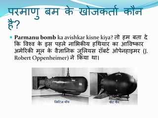 परमाणु बम क
े खोजकताा कौि
है?
 Parmanu bomb ka avishkar kisne kiya? तो हम बता दे
कक पिचि क
े इस पहले िामभकीय हथर्यार का आपिटकार
अमेररकी मूल क
े िैज्ञानिक जूमलयस रॉबटा ओपेिहाइमर (J.
Robert Oppenheimer) िे ककया र्ा।
 